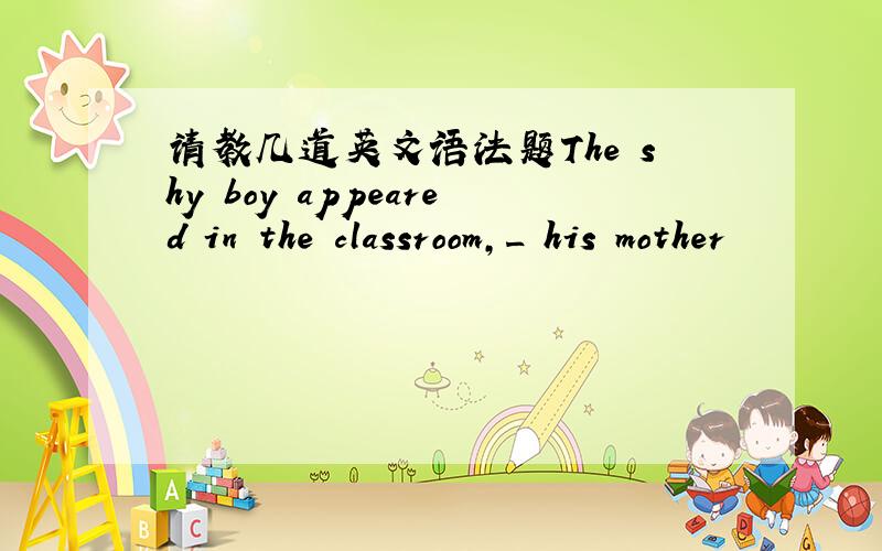 请教几道英文语法题The shy boy appeared in the classroom,_ his mother