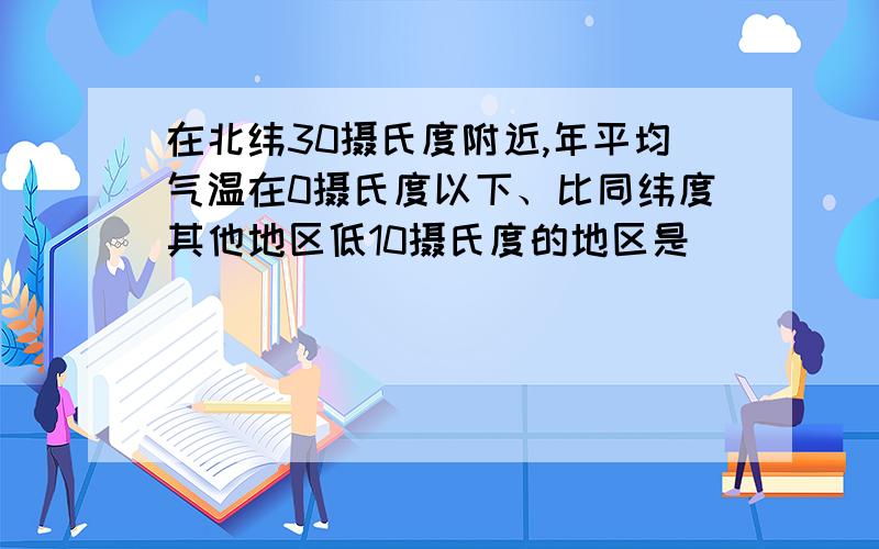 在北纬30摄氏度附近,年平均气温在0摄氏度以下、比同纬度其他地区低10摄氏度的地区是（ ）