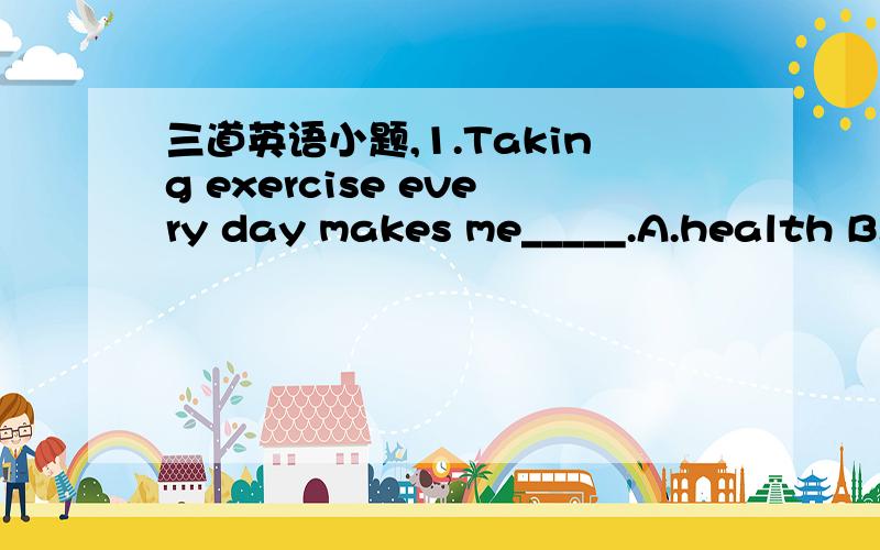 三道英语小题,1.Taking exercise every day makes me_____.A.health B.