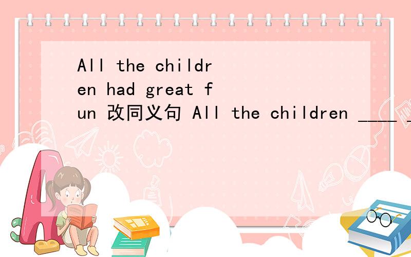 All the children had great fun 改同义句 All the children ____ __