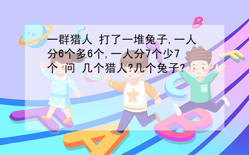 一群猎人 打了一堆兔子,一人分6个多6个,一人分7个少7个 问 几个猎人?几个兔子?