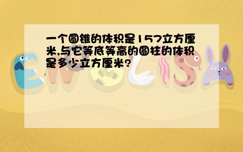 一个圆锥的体积是157立方厘米,与它等底等高的圆柱的体积是多少立方厘米?