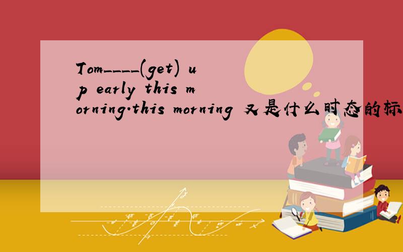 Tom____(get) up early this morning.this morning 又是什么时态的标志词?