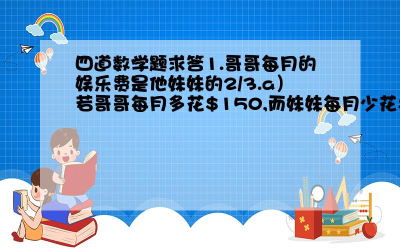 四道数学题求答1.哥哥每月的娱乐费是他妹妹的2/3.a）若哥哥每月多花$150,而妹妹每月少花$150,则妹妹每月的娱乐