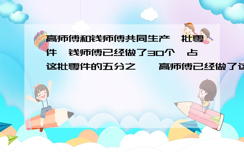 高师傅和钱师傅共同生产一批零件,钱师傅已经做了30个,占这批零件的五分之一,高师傅已经做了这批零件的三分之一,两人共做了