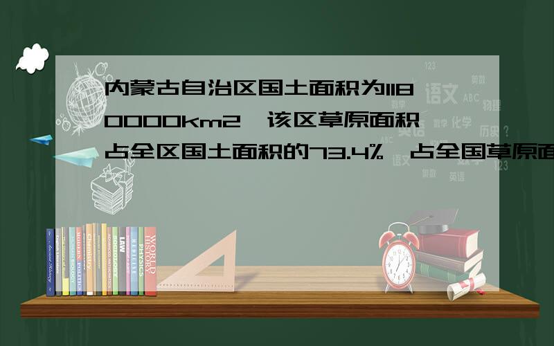 内蒙古自治区国土面积为1180000km2,该区草原面积占全区国土面积的73.4%,占全国草原面积的27.2％,全国草原