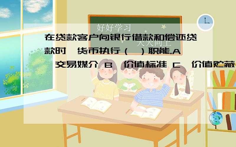 在贷款客户向银行借款和偿还贷款时,货币执行（ ）职能.A、交易媒介 B、价值标准 C、价值贮藏 D、支付手