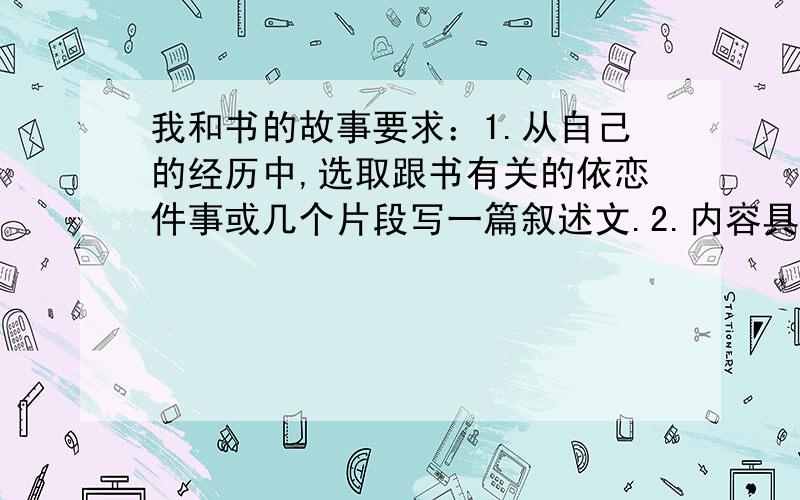 我和书的故事要求：1.从自己的经历中,选取跟书有关的依恋件事或几个片段写一篇叙述文.2.内容具体,中心明确,详略得当,语