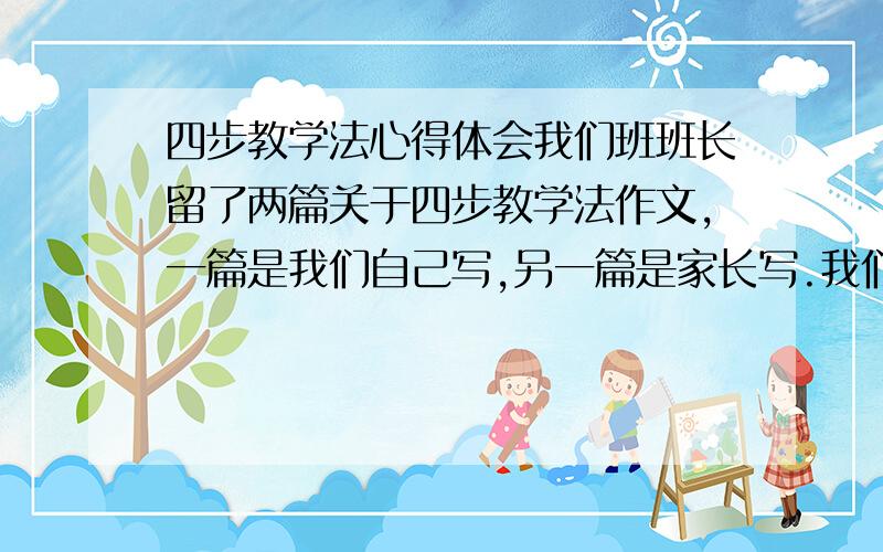 四步教学法心得体会我们班班长留了两篇关于四步教学法作文,一篇是我们自己写,另一篇是家长写.我们写的在600字左右,家长写