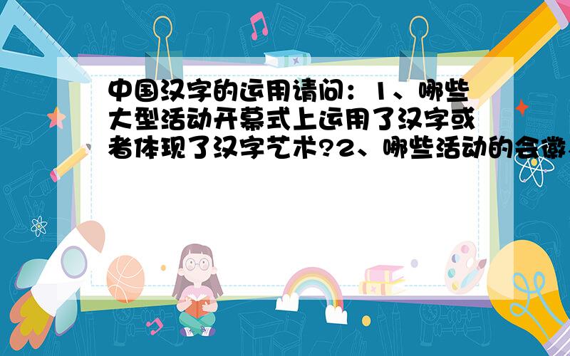 中国汉字的运用请问：1、哪些大型活动开幕式上运用了汉字或者体现了汉字艺术?2、哪些活动的会徽、标志运用了汉字（体现了汉字