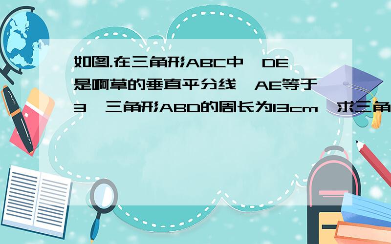 如图.在三角形ABC中,DE是啊草的垂直平分线,AE等于3,三角形ABD的周长为13cm,求三角形ABC的周长