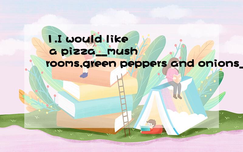 1.I would like a pizza__mushrooms,green peppers and onions__