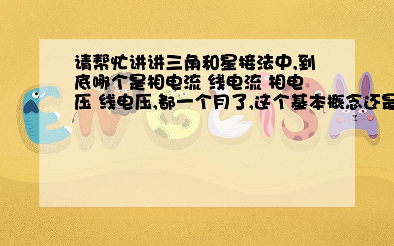 请帮忙讲讲三角和星接法中,到底哪个是相电流 线电流 相电压 线电压,都一个月了,这个基本概念还是没弄清楚,疯了.