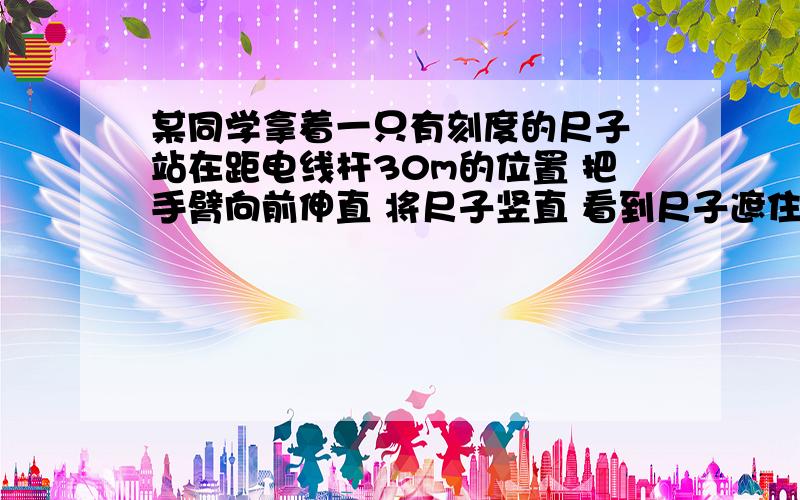 某同学拿着一只有刻度的尺子 站在距电线杆30m的位置 把手臂向前伸直 将尺子竖直 看到尺子遮住电线杆时.