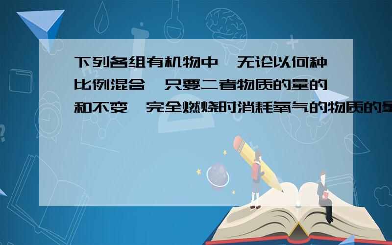 下列各组有机物中,无论以何种比例混合,只要二者物质的量的和不变,完全燃烧时消耗氧气的物质的量也一定 A