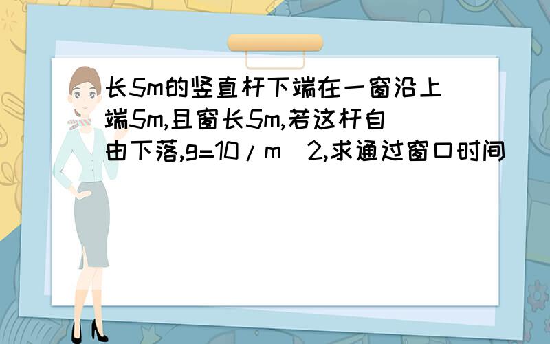 长5m的竖直杆下端在一窗沿上端5m,且窗长5m,若这杆自由下落,g=10/m^2,求通过窗口时间