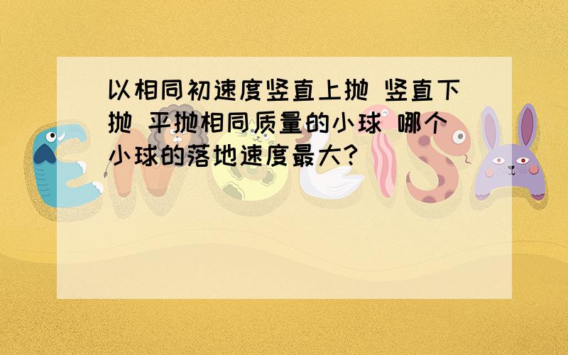 以相同初速度竖直上抛 竖直下抛 平抛相同质量的小球 哪个小球的落地速度最大?