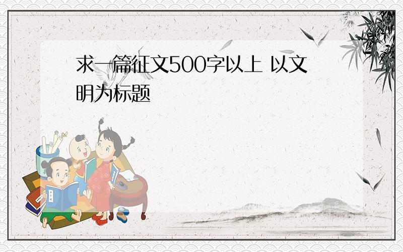 求一篇征文500字以上 以文明为标题