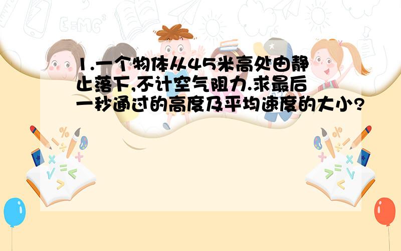 1.一个物体从45米高处由静止落下,不计空气阻力.求最后一秒通过的高度及平均速度的大小?