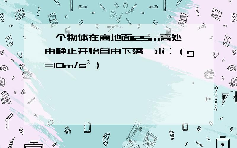 一个物体在离地面125m高处由静止开始自由下落,求：（g=10m/s²）