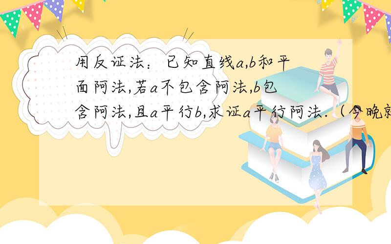 用反证法：已知直线a,b和平面阿法,若a不包含阿法,b包含阿法,且a平行b,求证a平行阿法.（今晚就要谢...