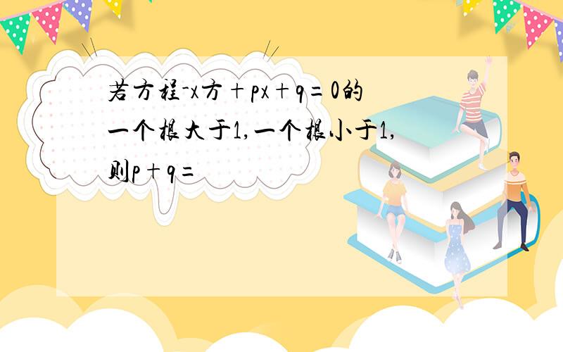 若方程-x方+px+q=0的一个根大于1,一个根小于1,则p+q=