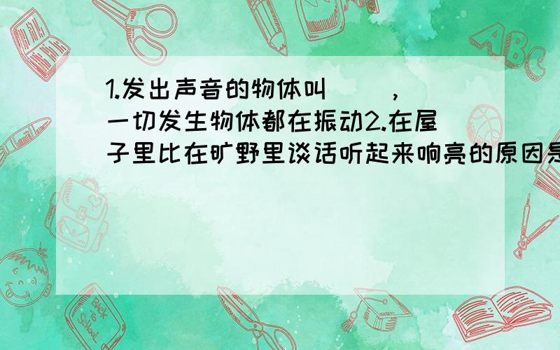 1.发出声音的物体叫（ ）,一切发生物体都在振动2.在屋子里比在旷野里谈话听起来响亮的原因是()声和（）声