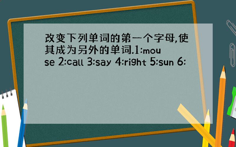 改变下列单词的第一个字母,使其成为另外的单词.1:mouse 2:call 3:say 4:right 5:sun 6: