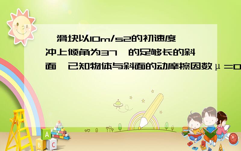 一滑块以10m/s2的初速度冲上倾角为37°的足够长的斜面,已知物体与斜面的动摩擦因数μ=0.5,求