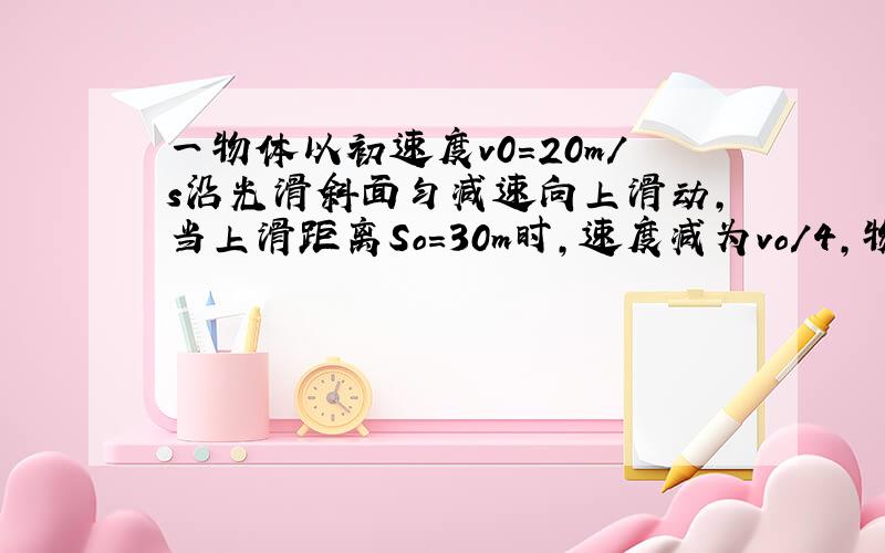 一物体以初速度v0＝20m/s沿光滑斜面匀减速向上滑动,当上滑距离So＝30m时,速度减为vo/4,物体恰滑到斜面顶部停