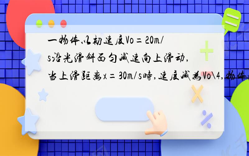 一物体以初速度Vo=20m/s沿光滑斜面匀减速向上滑动,当上滑距离x=30m/s时,速度减为Vo\4,物体恰滑到斜面顶部