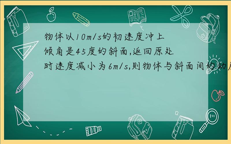 物体以10m/s的初速度冲上倾角是45度的斜面,返回原处时速度减小为6m/s,则物体与斜面间的动摩擦因数是多少