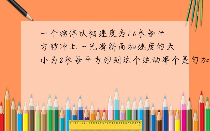 一个物体以初速度为16米每平方秒冲上一光滑斜面加速度的大小为8米每平方秒则这个运动那个是匀加还是匀减?