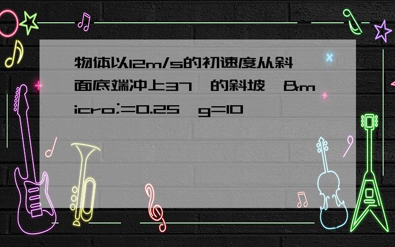 物体以12m/s的初速度从斜面底端冲上37°的斜坡,µ=0.25,g=10