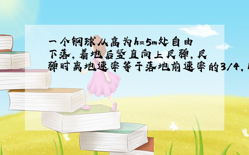 一个钢球从高为h=5m处自由下落,着地后竖直向上反弹,反弹时离地速率等于落地前速率的3/4,以后每一次反弹的速率都等于前