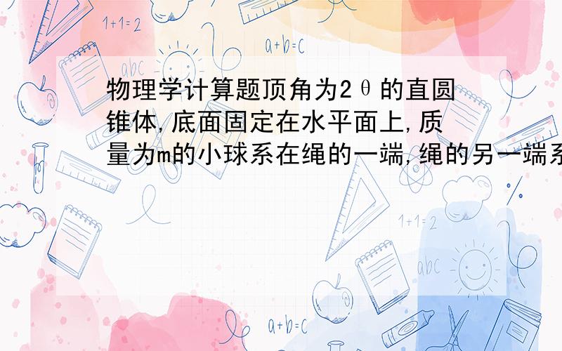 物理学计算题顶角为2θ的直圆锥体,底面固定在水平面上,质量为m的小球系在绳的一端,绳的另一端系在圆锥顶点,绳长为L;且不