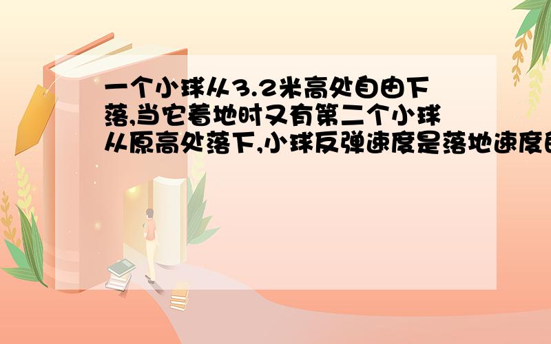 一个小球从3.2米高处自由下落,当它着地时又有第二个小球从原高处落下,小球反弹速度是落地速度的一半求t