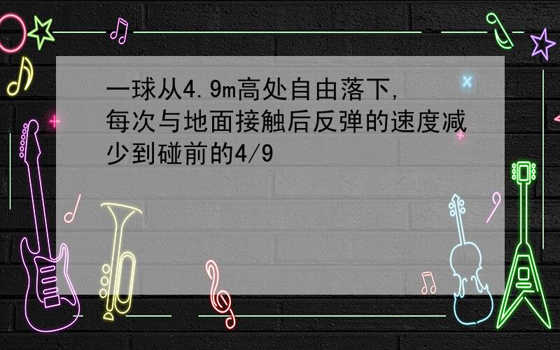 一球从4.9m高处自由落下,每次与地面接触后反弹的速度减少到碰前的4/9