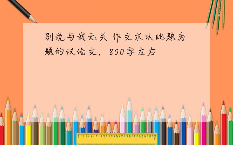 别说与我无关 作文求以此题为题的议论文，800字左右