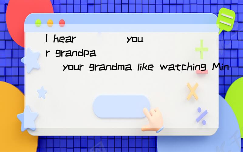 I hear____ your grandpa _____ your grandma like watching Min