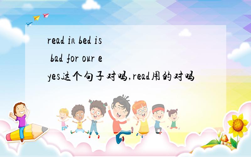 read in bed is bad for our eyes这个句子对吗,read用的对吗