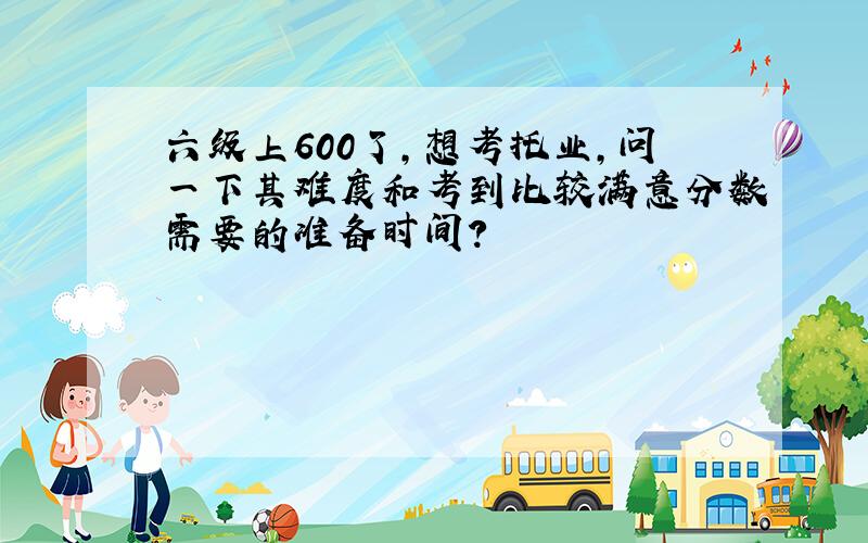 六级上600了,想考托业,问一下其难度和考到比较满意分数需要的准备时间?