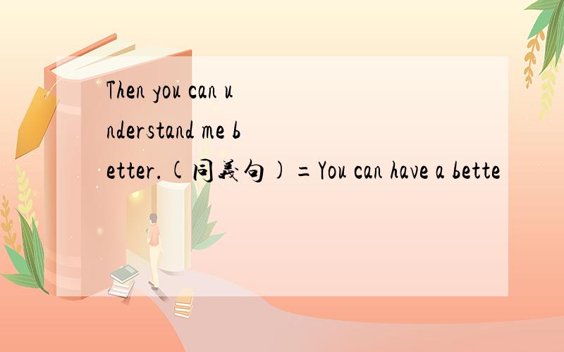 Then you can understand me better.(同义句)=You can have a bette