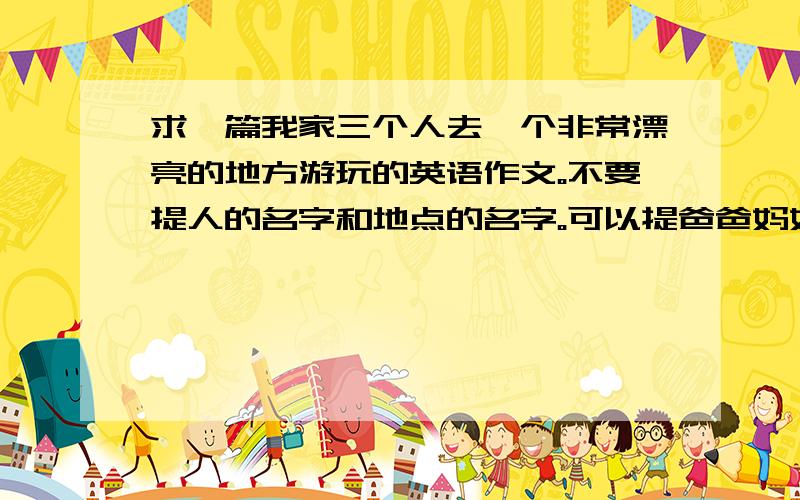 求一篇我家三个人去一个非常漂亮的地方游玩的英语作文。不要提人的名字和地点的名字。可以提爸爸妈妈 70词