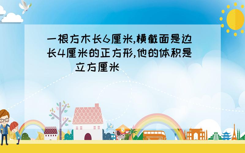 一根方木长6厘米,横截面是边长4厘米的正方形,他的体积是（ ）立方厘米