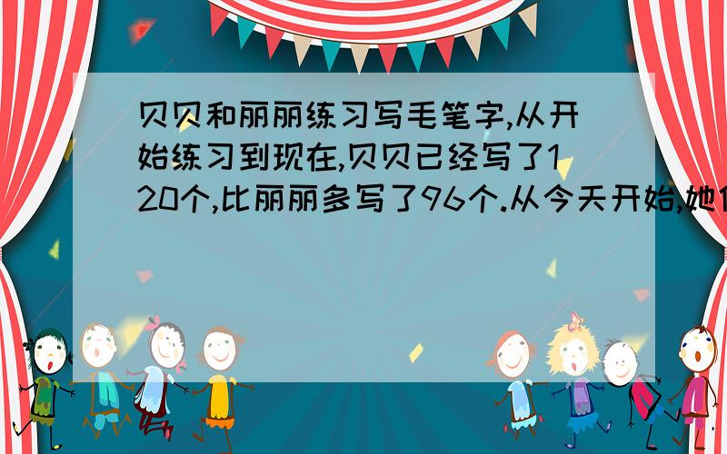 贝贝和丽丽练习写毛笔字,从开始练习到现在,贝贝已经写了120个,比丽丽多写了96个.从今天开始,她俩改变了计划,贝贝每天