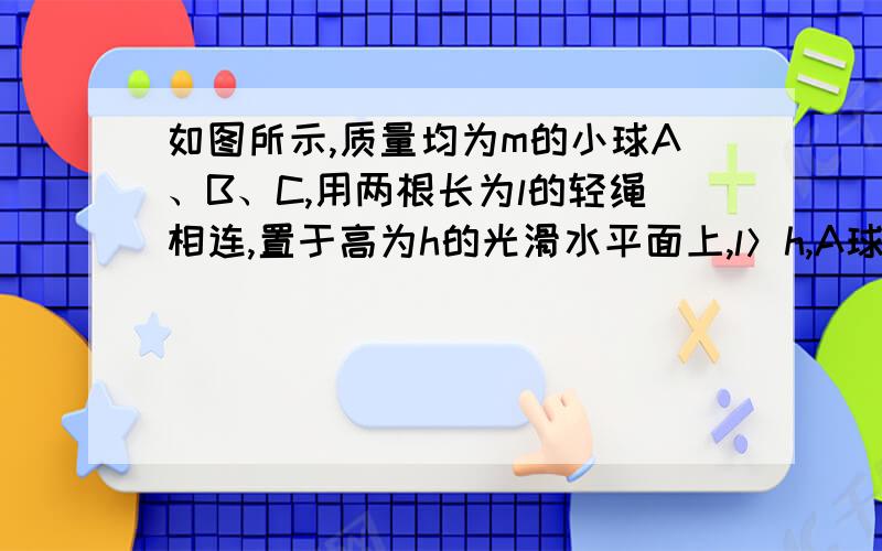 如图所示,质量均为m的小球A、B、C,用两根长为l的轻绳相连,置于高为h的光滑水平面上,l＞h,A球刚跨过桌边,若A球、