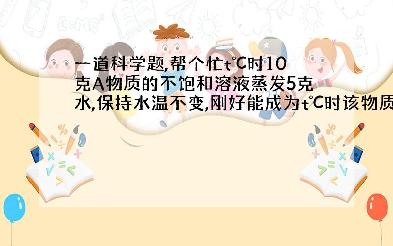 一道科学题,帮个忙t℃时10克A物质的不饱和溶液蒸发5克水,保持水温不变,刚好能成为t℃时该物质的饱和溶液,此时溶液中溶