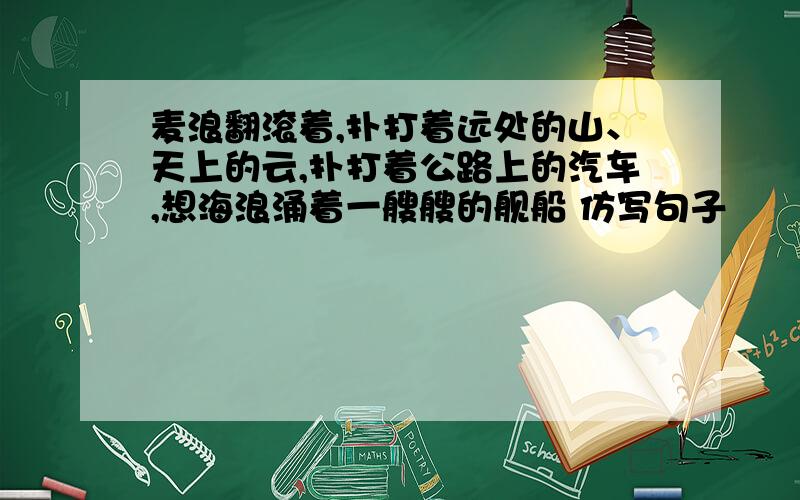 麦浪翻滚着,扑打着远处的山、天上的云,扑打着公路上的汽车,想海浪涌着一艘艘的舰船 仿写句子