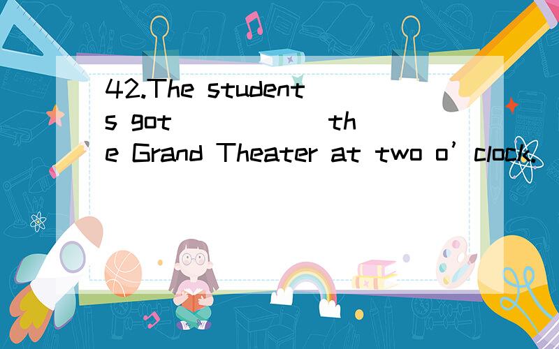 42.The students got _____ the Grand Theater at two o’clock.